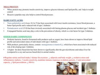 MILK PROTEIN
• Whey protein may promote insulin sensitivity, improve glucose tolerance and lipid profile, and help in weight
control
• Bioactive peptides may also help to control blood pressure.
DAIRY FATTY ACIDS
• Trans-palmitoleic acid (trans-16:1n-7) has been associated with lower insulin resistance, lower blood pressure, a
better lipid profile and a reduced risk of type 2 diabetes
• Pentadecanoic acid (15:0) has been inversely associated with fasting plasma glucose and incident type 2 diabetes
• Conjugated linoleic acid may play a role in the prevention of obesity, which is a risk factor for type 2 diabetes.
OTHER DAIRY COMPONENTS
• Probiotic bacteria, found in fermented milk products such as yogurt, have been shown to improve blood lipid
profile and antioxidant status of individuals with type 2 diabetes.
• Milk products, particularly cheese, contain menaquinones (vitamin K2), which have been associated with reduced
risk of developing type 2 diabetes.
• A higher fat dairy-based diet has been shown to significantly alter the gut microbiome and reduce liver fat
(compared to a soy and sucrose-based diet) in animal studies.
# Regulate satiety and food intake,↑ dietary fat excretion , ↓ adiposity and body weight ,↓ oxidative stress and
inflammatory markers, ↑ insulin sensitivity, modulate immune responses in diabetic patients ,↑ total antioxidant
capacity ,↓ lipid peroxidation ,↓ HbA1c
 