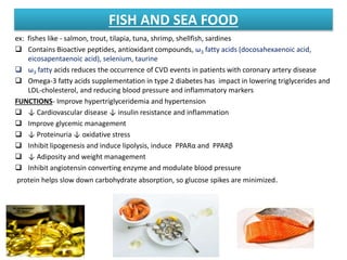 FISH AND SEA FOOD
ex: fishes like - salmon, trout, tilapia, tuna, shrimp, shellfish, sardines
 Contains Bioactive peptides, antioxidant compounds, ω3 fatty acids (docosahexaenoic acid,
eicosapentaenoic acid), selenium, taurine
 ω3 fatty acids reduces the occurrence of CVD events in patients with coronary artery disease
 Omega‐3 fatty acids supplementation in type 2 diabetes has impact in lowering triglycerides and
LDL‐cholesterol, and reducing blood pressure and inflammatory markers
FUNCTIONS- Improve hypertriglyceridemia and hypertension
 ↓ Cardiovascular disease ↓ insulin resistance and inflammation
 Improve glycemic management
 ↓ Proteinuria ↓ oxidative stress
 Inhibit lipogenesis and induce lipolysis, induce PPARα and PPARβ
 ↓ Adiposity and weight management
 Inhibit angiotensin converting enzyme and modulate blood pressure
protein helps slow down carbohydrate absorption, so glucose spikes are minimized.
 
