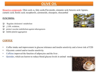 OLIVE OIL
Bioactive compounds- Oleic acid, ω3 fatty acids,Flavonoids, cinnamic acid, benzoic acid, lignans,
cumaric acid, ferulic acid, tocopherols, carotenoids, oleuopein, oleocanthal
FUNCTIONS:
 Regulate cholesterol metabolism
 ↓ LDL oxidation,
 protect vascular endothelium against atherogenesis
 Inhibit platelet aggregation
COFFEE
• Coffee intake and improvement in glucose tolerance and insulin sensitivity and a lower risk of T2D
• Glycemic control and/or insulin sensitivity
• Caffeine improved the function of adipocytes and the liver .
• Quinides, which are known to reduce blood glucose levels in animal models
 