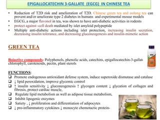 EPIGALLOCATECHIN 3-GALLATE (EGCG) IN CHINESE TEA
• Reduction of T2D risk and amelioration of T2D. Chinese green tea and oolong tea can
prevent and/or ameliorate type 2 diabetes in humans and experimental mouse models
• EGCG, a major flavonol in tea, was shown to have anti-diabetic activities in rodents
• protect against -cell death mediated by islet amyloid polypeptide
• Multiple anti-diabetic actions including islet protection, increasing insulin secretion,
decreasing insulin tolerance, and decreasing gluconeogenesis and insulin-mimetic action
GREEN TEA
Boiactive compounds- Polyphenols, phenolic acids, catechins, epigallocatechin-3-gallate,
chlorophyll, carotenoids, pectin, plant sterols
FUNCTIONS:
 Promote endogenous antioxidant defense system, induce superoxide dismutase and catalase
 ↓ lipid peroxidation, improve glycemic control
 ↑ insulin sensitivity ↓ gluconeogenesis ↑ glycogen content ↓ glycation of collagen and
fibrosis, protect cardiac muscle,
 Regulate lipid metabolism as well as adipose tissue metabolism,
 Inhibit lipogenic enzymes
 Satiety , ↓ proliferation and differentiation of adipocytes
 ↓ pro-inflammatory cytokines ↓ monocyte chemotactic protein-
 