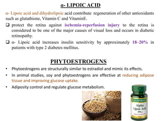 α- LIPOIC ACID
α- Lipoic acid and dihydrolipoic acid contribute regeneration of other antioxidants
such as glutathione, Vitamin C and VitaminE.
 protect the retina against ischemia-reperfusion injury to the retina is
considered to be one of the major causes of visual loss and occurs in diabetic
retinopathy.
 α- Lipoic acid increases insulin sensitivity by approximately 18–20% in
patients with type 2 diabetes mellitus.
PHYTOESTROGENS
• Phytoestrogens are structurally similar to estradiol and mimic its effects.
• In animal studies, soy and phytoestrogens are effective at reducing adipose
tissue and improving glucose uptake.
• Adiposity control and regulate glucose metabolism.
 
