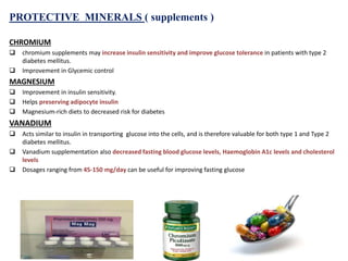 PROTECTIVE MINERALS ( supplements )
CHROMIUM
 chromium supplements may increase insulin sensitivity and improve glucose tolerance in patients with type 2
diabetes mellitus.
 Improvement in Glycemic control
MAGNESIUM
 Improvement in insulin sensitivity.
 Helps preserving adipocyte insulin
 Magnesium‐rich diets to decreased risk for diabetes
VANADIUM
 Acts similar to insulin in transporting glucose into the cells, and is therefore valuable for both type 1 and Type 2
diabetes mellitus.
 Vanadium supplementation also decreased fasting blood glucose levels, Haemoglobin A1c levels and cholesterol
levels
 Dosages ranging from 45-150 mg/day can be useful for improving fasting glucose
 