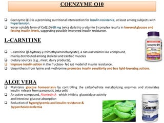 COENZYME Q10
 Coenzyme Q10 is a promising nutritional intervention for insulin resistance, at least among subjects with
hypertension.
 water soluble form of CoQ10 (60 mg twice daily) to a vitamin B complex results in lowered glucose and
fasting insulin levels, suggesting possible improved insulin resistance.
L-CARNITINE
 L-carnitine (β-hydroxy-γ-trimethylaminobutyrate), a natural vitamin like compound,
mainly distributed among skeletal and cardiac muscles
 Dietary sources (e.g., meat, dairy products),
 Improve insulin action in the fructose- fed rat model of insulin resistance.
 biosynthesis from lysine and methionine promotes insulin sensitivity and has lipid-lowering actions.
ALOE VERA
 Maintains glucose homeostasis by controlling the carbohydrate metabolizing enzymes and stimulates
insulin release from pancreatic beta cells
 An active compound, Aloeresin A which inhibits glucosidase activity
and intestinal glucose absorption
 Reduction of hyperglycemia and insulin resistance &
hypercholesterolemia
 