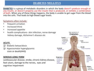 DIABETES MELLITUS
DIABETES is a group of metabolic disorders in which the body doesn’t produce enough or
any insulin, or doesn’t properly use the insulin that is produced, or exhibits a combination
of both. When any of these things happens, the body is unable to get sugar from the blood
into the cells. That leads to high blood sugar levels.
Symptoms often include:
• frequent urination
• Increased thirst
• increased appetite
• health complications- skin infection, nerve damage
kidney damage, Alzheimer’s disease etc
ACUTE
 Diabetic ketoacidosis
 Hyperosmolar hyperglycemic
state or death(HHS)
SERIOUS LONG-TERM
cardiovascular disease, stroke, chronic kidney disease,
foot ulcers, damage to the nerves, eyes and
cognitive impairment
 