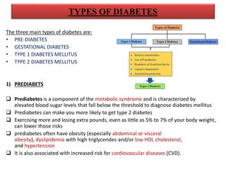 TYPES OF DIABETES
The three main types of diabetes are:
• PRE-DIABETES
• GESTATIONAL DIABETES
• TYPE 1 DIABETES MELLITUS
• TYPE 2 DIABETES MELLITUS
1) PREDIABETS
 Prediabetes is a component of the metabolic syndrome and is characterized by
elevated blood sugar levels that fall below the threshold to diagnose diabetes mellitus
 Prediabetes can make you more likely to get type 2 diabetes
 Exercising more and losing extra pounds, even as little as 5% to 7% of your body weight,
can lower those risks
 prediabetes often have obesity (especially abdominal or visceral
obesity), dyslipidemia with high triglycerides and/or low HDL cholesterol,
and hypertension
 It is also associated with increased risk for cardiovascular diseases (CVD).
 