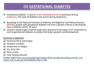 (2) GESTATIONAL DIABETES
 Gestational diabetes is due to insulin-blocking hormones produced during
pregnancy. This type of diabetes only occurs during pregnancy .
 According to the National Institute of Diabetes and Digestive and Kidney Diseases
(NIDDK), people with gestational diabetes will have a greater chance of developing
type 2 diabetes within 10 years.
 woman’s blood sugars travel through their placenta to the baby, so it’s important to
control gestational diabetes to protect the baby's growth and development.
.
General symptoms
 Excessive thirst and hunger
 frequent urination
 drowsiness or fatigue
 dry, itchy skin
 blurry vision
 slow-healing wounds
A baby might have unusual weight gain before birth, trouble breathing at birth, or a
higher risk of obesity and diabetes later in life.
 