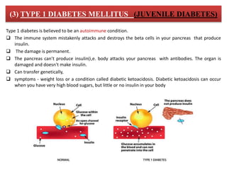 (3) TYPE 1 DIABETES MELLITUS (JUVENILE DIABETES)
Type 1 diabetes is believed to be an autoimmune condition.
 The immune system mistakenly attacks and destroys the beta cells in your pancreas that produce
insulin.
 The damage is permanent.
 The pancreas can’t produce insulin(i,e. body attacks your pancreas with antibodies. The organ is
damaged and doesn't make insulin.
 Can transfer genetically,
 symptoms - weight loss or a condition called diabetic ketoacidosis. Diabetic ketoacidosis can occur
when you have very high blood sugars, but little or no insulin in your body
 