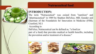 Nutraceutical food
INTRODUCTION:
The term "Nutraceutical“ was coined from "nutrition“ and
"pharmaceutical" in 1989 by Stephen DeFelice, MD, founder and
chairman of the Foundation for Innovation in Medicine (FIM),
Cranford, NJ.1
According to
DeFelice, Nutraceutical can be defined as, "a food (or
part of a food) that provides medical or health benefits, including
the prevention and/or treatment of a disease."
 
