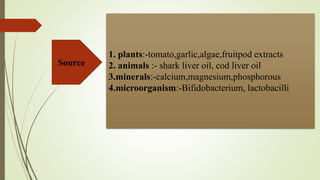 1. plants:-tomato,garlic,algae,fruitpod extracts
2. animals :- shark liver oil, cod liver oil
3.minerals:-calcium,magnesium,phosphorous
4.microorganism:-Bifidobacterium, lactobacilli
Source
 