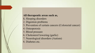 All therapeutic areas such as,
1. Sleeping disorders
2. Digestion problems
3. Prevention of certain cancers (Colorectal cancer)
4. Osteoporosis
5. Blood pressure
6. Cholesterol lowering (garlic)
7. Neurological disorders (Autism)
8. Diabetes etc.
 
