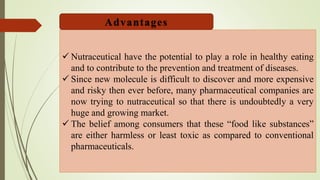 Nutraceutical have the potential to play a role in healthy eating
and to contribute to the prevention and treatment of diseases.
 Since new molecule is difficult to discover and more expensive
and risky then ever before, many pharmaceutical companies are
now trying to nutraceutical so that there is undoubtedly a very
huge and growing market.
 The belief among consumers that these “food like substances”
are either harmless or least toxic as compared to conventional
pharmaceuticals.
Advantages
 