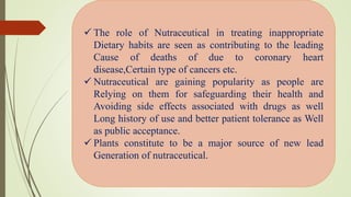  The role of Nutraceutical in treating inappropriate
Dietary habits are seen as contributing to the leading
Cause of deaths of due to coronary heart
disease,Certain type of cancers etc.
 Nutraceutical are gaining popularity as people are
Relying on them for safeguarding their health and
Avoiding side effects associated with drugs as well
Long history of use and better patient tolerance as Well
as public acceptance.
 Plants constitute to be a major source of new lead
Generation of nutraceutical.
 