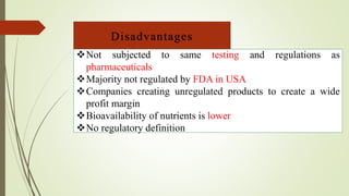 Disadvantages
Not subjected to same testing and regulations as
pharmaceuticals
Majority not regulated by FDA in USA
Companies creating unregulated products to create a wide
profit margin
Bioavailability of nutrients is lower
No regulatory definition
 