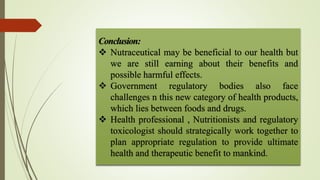 Conclusion:
 Nutraceutical may be beneficial to our health but
we are still earning about their benefits and
possible harmful effects.
 Government regulatory bodies also face
challenges n this new category of health products,
which lies between foods and drugs.
 Health professional , Nutritionists and regulatory
toxicologist should strategically work together to
plan appropriate regulation to provide ultimate
health and therapeutic benefit to mankind.
 