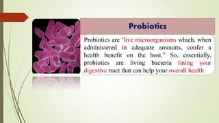 Probiotics
Probiotics are ‘live microorganisms which, when
administered in adequate amounts, confer a
health benefit on the host.” So, essentially,
probiotics are living bacteria lining your
digestive tract that can help your overall health
 