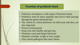 Function of probiotic food
• Probiotics encompass a wide range of bacterial strains
• Probiotics must be taken regularly and survive their passage
through the gastro-intestinal tract
• The vehicle by which probiotics are delivered, and dose, are
also important
• Process food properly
• Keep your skin healthy and glowing
• Eliminate yeast and fungal infections
• Maintain a healthy weight or lose weight
• Oust certain pathogens that cause illness
 