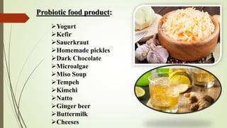 Probiotic food product:
Yogurt
Kefir
Sauerkraut
Homemade pickles
Dark Chocolate
Microalgae
Miso Soup
Tempeh
Kimchi
Natto
Ginger beer
Buttermilk
Cheeses
 