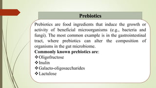 Prebiotics are food ingredients that induce the growth or
activity of beneficial microorganisms (e.g., bacteria and
fungi). The most common example is in the gastrointestinal
tract, where prebiotics can alter the composition of
organisms in the gut microbiome.
Commonly known prebiotics are:
Oligofructose
Inulin
Galacto-oligosaccharides
Lactulose
Prebiotics
 