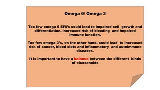 Omega 6/ Omega 3
Too few omega 6 EFA’s could lead to impaired cell growth and
differentiation, increased risk of bleeding and impaired
immune function.
Too few omega 3’s, on the other hand, could lead to increased
risk of cancer, blood clots and inflammatory and autoimmune
diseases.
It is important to have a balance between the different kinds
of eicosanoids
 