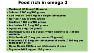 Food rich in omega 3
• Mackerel 5134 mg/100 grams
• Salmon 2260 mg/100 grams
• Cod liver oil 2664 mg in a single tablespoon
• Herring 1729 mg/100 grams
• Sardines 1480 mg/100 grams
• Anchovies 2113 mg/100 grams
• Oyster 672 mg/100 grams
• Walnuts2542 mg per ounce, which amounts to 7 about
walnuts.
• Chia Seeds 4915 mg per ounce (28 grams).
• Flaxseeds 2338 mg per tablespoon of seeds, 7196 mg per
tablespoon of oil.
• Hemp Seeds 1000mg per tablespoon of seed
• Soybeen 1443 mg per 100 grams
 