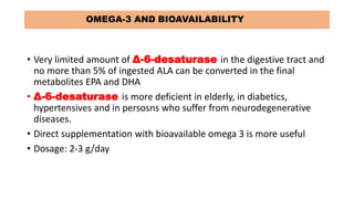 OMEGA-3 AND BIOAVAILABILITY
• Very limited amount of Δ-6-desaturase in the digestive tract and
no more than 5% of ingested ALA can be converted in the final
metabolites EPA and DHA
• Δ-6-desaturase is more deficient in elderly, in diabetics,
hypertensives and in persosns who suffer from neurodegenerative
diseases.
• Direct supplementation with bioavailable omega 3 is more useful
• Dosage: 2-3 g/day
 