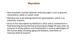 Glycation
• Non-enzymatic reaction between reducing sugars, such as glucose,
and proteins, lipids or nucleic acids.
• Glycation has to be distinguished from glycosylation, which is an
enzymatic reaction.
• Since its first description by Maillard in 1912 and its involvement in
food browning during thermal processing by Hodge 50 years later, its
presence in living systems and involvement in various pathologies of
the human body, including aging and diabetes, have been an
intensive field of research.
 