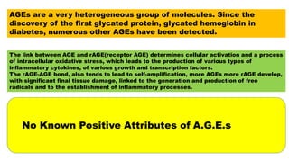 AGEs are a very heterogeneous group of molecules. Since the
discovery of the first glycated protein, glycated hemoglobin in
diabetes, numerous other AGEs have been detected.
The link between AGE and rAGE(receptor AGE) determines cellular activation and a process
of intracellular oxidative stress, which leads to the production of various types of
inflammatory cytokines, of various growth and transcription factors.
The rAGE-AGE bond, also tends to lead to self-amplification, more AGEs more rAGE develop,
with significant final tissue damage, linked to the generation and production of free
radicals and to the establishment of inflammatory processes.
No Known Positive Attributes of A.G.E.s
 