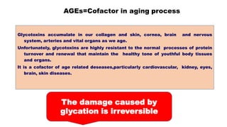 AGEs=Cofactor in aging process
Glycotoxins accumulate in our collagen and skin, cornea, brain and nervous
system, arteries and vital organs as we age.
Unfortunately, glycotoxins are highly resistant to the normal processes of protein
turnover and renewal that maintain the healthy tone of youthful body tissues
and organs.
It is a cofactor of age related deseases,particularly cardiovascular, kidney, eyes,
brain, skin diseases.
The damage caused by
glycation is irreversible
 