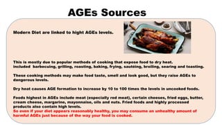 AGEs Sources
Modern Diet are linked to hight AGEs levels.
This is mostly due to popular methods of cooking that expose food to dry heat.
included barbecuing, grilling, roasting, baking, frying, sautéing, broiling, searing and toasting.
These cooking methods may make food taste, smell and look good, but they raise AGEs to
dangerous levels.
Dry heat causes AGE formation to increase by 10 to 100 times the levels in uncooked foods.
Foods highest in AGEs include meat (especially red meat), certain cheeses, fried eggs, butter,
cream cheese, margarine, mayonnaise, oils and nuts. Fried foods and highly processed
products also contain high levels.
So even if your diet appears reasonably healthy, you may consume an unhealthy amount of
harmful AGEs just because of the way your food is cooked.
 