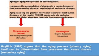 Ageing or aging =the process of becoming older.
represents the accumulation of changes in a human being over
time,encompassing physical, psychological, and social changes.
Aging is among the greatest known risk factors for most human
diseases: of the roughly 150,000 people who die each day
across the globe, about two thirds die from age-related causes.
Physiological or
normal
does not require therapeutic
interventions
Pathological
Requires therapeutic
interventions
Hayflick (1998) argues that the aging process (primary aging)
itself can be differentiated from processes that cause disease
(secondary aging)
 