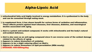 Alpha-Lipoic Acid
 mitochondrial fatty acid highly involved in energy metabolism. It is synthesized in the body
and can be consumed through eating meat.
 in supplement form, it has shown benefit for various forms of oxidation and inflammation.
These effects protect against heart diseases, liver diseases, diabetes, and neurological
decline associated with aging.
 ALA is a potent anti-oxidant compound. It works with mitochondria and the body's natural
anti-oxidant defenses.
 ALA is also seen as an anti-aging compound since it can reverse some of the oxidant damage
related to the effects of aging.
 Appears to reduce biomarkers of oxidation
 Appears to be a slight reducing effect on HbA1c
 Appears to reduce biomarkers of lipid peroxidation (MDA mostly)
 DOSAGE: 450-600mg/day
 