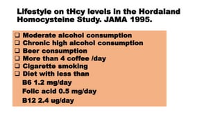 Lifestyle on tHcy levels in the Hordaland
Homocysteine Study. JAMA 1995.
 Moderate alcohol consumption
 Chronic high alcohol consumption
 Beer consumption
 More than 4 coffee /day
 Cigarette smoking
 Diet with less than
B6 1.2 mg/day
Folic acid 0.5 mg/day
B12 2.4 ug/day
 