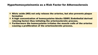 Hyperhomocysteinemia as a Risk Factor for Atherosclerosis
 Nitric oxide (NO) not only relaxes the arteries, but also prevents plaque
formation
 A high concentration of homocysteine blocks EDRF( Endothelial derived
relaxing factor) thus initiating the arteriosclerotic process.
 Furthermore the homocysteine irritates the muscle cells of the arteries
causing a proliferation of the arteriosclerotic process.
 