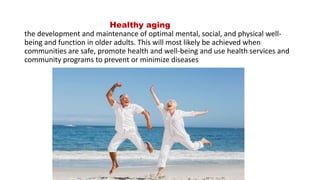 Healthy aging
the development and maintenance of optimal mental, social, and physical well-
being and function in older adults. This will most likely be achieved when
communities are safe, promote health and well-being and use health services and
community programs to prevent or minimize diseases
 