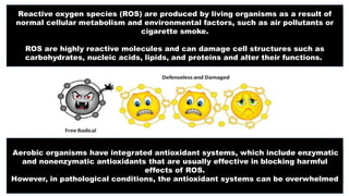 Reactive oxygen species (ROS) are produced by living organisms as a result of
normal cellular metabolism and environmental factors, such as air pollutants or
cigarette smoke.
ROS are highly reactive molecules and can damage cell structures such as
carbohydrates, nucleic acids, lipids, and proteins and alter their functions.
Aerobic organisms have integrated antioxidant systems, which include enzymatic
and nonenzymatic antioxidants that are usually effective in blocking harmful
effects of ROS.
However, in pathological conditions, the antioxidant systems can be overwhelmed
 