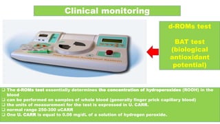 Clinical monitoring
d-ROMs test
BAT test
(biological
antioxidant
potential)
 The d-ROMs test essentially determines the concentration of hydroperoxides (ROOH) in the
blood
 can be performed on samples of whole blood (generally finger prick capillary blood)
 the units of measurement for the test is expressed in U. CARR.
 normal range 250-300 uCARR
 One U. CARR is equal to 0.08 mg/dL of a solution of hydrogen peroxide.
 