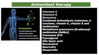 Antioxidant therapy
Vitamine C
Vitamine E
Glutamine
Combined antioxidants (selenium, β-
carotene, vitamin C, vitamin E and
methionine)
Glutathione precursors [S-adenosyl
methionine (SAMe)]
Coenzyme Q10
Pycnogenol
Alfa lipoic acid
Resveratrol
Quercetin
Hesperedin
 