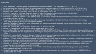 References
1. Alic N., Partridge L. Death and dessert: nutrient signaling pathways and ageing. Curr Opin Cell Biol. 2011;23:738–7436.
2. De Luca d'Alessandro, Bonacci S., Giraldi G. Aging populations: the health and quality of life of the elderly. Clin Ter. 2011;162:e13–e18.
3. De Martinis M., Franceschi C., Monti D., Ginaldi L. Inflamm-ageing and lifelong antigenic load as major determinants of ageing rate and
longevity. FEBS Letters. 2005;579(10):2035–2039. doi: 10.1016/j.febslet.2005.02.055.
4. Fontana L., Partridge L., Longo V.D. Extending healthy life span—from yeast to humans. Science. 2010;328:321–3264.
5. Franceschi C. Cell proliferation, cell death and aging. Aging Milano. 1989;1(1):3–15.
6. Franceschi C., Bonafè M., Valensin S., et al. Inflamm-aging. An evolutionary perspective on immunosenescence. Annals of the New York Academy
of Sciences. 2000;908:244–254.
7. Franceschi C., Monti D., Sansoni P., Cossarizza A. The immunology of exceptional individuals: the lesson of centenarians. Immunology
Today. 1995;16(1):12–16. doi: 10.1016/0167-5699(95)80064-6.
8. Giunta B., Fernandez F., Nikolic W. V., et al. Inflammaging as a prodrome to Alzheimer's disease. Journal of Neuroinflammation. 2008;5, article
51 doi: 10.1186/1742-2094-5-51.
9. Haigis M.C., Yankner B.A. The aging stress response. Mol Cell. 2010;40:333–344.
10. Harman D. The free radical theory of aging. Antioxid Redox Signal. 2003;5:557–61.
11. Jones PA, Baylin SB. The epigenomics of cancer. Cell 2007; 128: 683-92. [4] Trojer P, Reinberg D. Histone, lysine, demethylases and their impact on
epigenetics. Cell 2006; 125: 213-7. [5] Scriver CR. Nutrient gene interactions: the gene is not the disease and viceversa. Am J Clin Nutr 1988; 48:
1505-9.
12. Michikawa Y, Mazzucchelli F, Bresolin N, Scarlato G, Attardi G. Aging-dependent large accumulation of point mutations in the human mtDNA control
region for replication. Science. 1999;286:774–9. doi: 10.1126/science.286.5440.774.
13. Prakash D., Gupta C. Role of antioxidant polyphenols in nutraceuticals and human health. In: Prakash D., Sharma G., editors. Phytochemicals of
Nutraceutical Importance. CABI International Publishers; Wallingford: 2014. pp. 208–228.
14. Rodenhiser D, Mann M. Epigenetics and human disease: translating basic biology in to clinical applications. Can Med Assoc J 2006; 174: 341-8.
15. Salminen A., Kauppinen A., Kaarniranta K. Phytochemicals suppress nuclear factor-kappaB signaling: impact on health span and the aging
process. Curr Opin Clin Nutr Metab Care. 2012;15:23–28.
16. Salmon A.B., Richardson A., Pérez V.I. Update on the oxidative stress theory of aging: does oxidative stress play a role in aging or healthy
aging? Free Radic Biol Med. 2010;48:642–655.
17. Thorpe SR, Baynes JW. Maillard reaction products in tissue proteins: new products and new perspectives. Amino Acids. 2003;25:275–81. doi:
10.1007/s00726-003-0017-9.
 