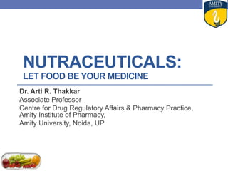 NUTRACEUTICALS:
LET FOOD BE YOUR MEDICINE
Dr. Arti R. Thakkar
Associate Professor
Centre for Drug Regulatory Affairs & Pharmacy Practice,
Amity Institute of Pharmacy,
Amity University, Noida, UP
 