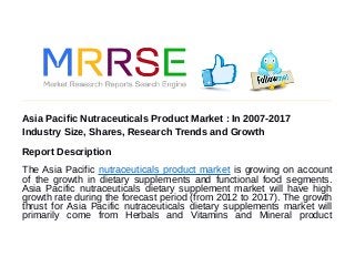 Asia Pacific Nutraceuticals Product Market : In 2007-2017
Industry Size, Shares, Research Trends and Growth
Report Description
The Asia Pacific nutraceuticals product market is growing on account
of the growth in dietary supplements and functional food segments.
Asia Pacific nutraceuticals dietary supplement market will have high
growth rate during the forecast period (from 2012 to 2017). The growth
thrust for Asia Pacific nutraceuticals dietary supplements market will
primarily come from Herbals and Vitamins and Mineral product
 