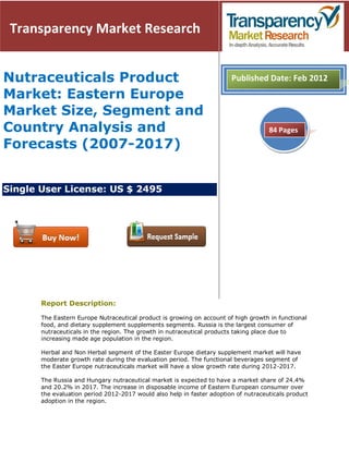 Transparency Market Research


Nutraceuticals Product                                                  Published Date: Feb 2012
Market: Eastern Europe
Market Size, Segment and
Country Analysis and                                                                 84 Pages

Forecasts (2007-2017)


Single User License: US $ 2495




       Report Description:

       The Eastern Europe Nutraceutical product is growing on account of high growth in functional
       food, and dietary supplement supplements segments. Russia is the largest consumer of
       nutraceuticals in the region. The growth in nutraceutical products taking place due to
       increasing made age population in the region.

       Herbal and Non Herbal segment of the Easter Europe dietary supplement market will have
       moderate growth rate during the evaluation period. The functional beverages segment of
       the Easter Europe nutraceuticals market will have a slow growth rate during 2012-2017.

       The Russia and Hungary nutraceutical market is expected to have a market share of 24.4%
       and 20.2% in 2017. The increase in disposable income of Eastern European consumer over
       the evaluation period 2012-2017 would also help in faster adoption of nutraceuticals product
       adoption in the region.
 