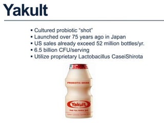 Cultured probiotic “shot”
 Launched over 75 years ago in Japan
 US sales already exceed 52 million bottles/yr.
 6.5 billion CFU/serving
 Utilize proprietary Lactobacillus CaseiShirota
Yakult
 