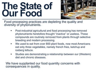 The State of
Our Food
Food processing practices are depleting the quality and
diversity of phytonutrients.
 Studies are demonstrating a relationship between our (Western)
diet and chronic diseases.
 Post-industrial agricultural and food processing has removed
phytonutrients heretofore thought “inactive” or useless. These
compounds are routinely removed from plants through selective
breeding and modern processing.
 We used to eat from over 800 plant foods, now most Americans
eat only three vegetables, namely french fries, ketchup and
iceberg lettuce.
We have supplanted our food quantity concerns with
consequences in quality.
 