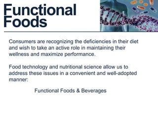 Functional
Foods
Consumers are recognizing the deficiencies in their diet
and wish to take an active role in maintaining their
wellness and maximize performance.
Food technology and nutritional science allow us to
address these issues in a convenient and well-adopted
manner:
Functional Foods & Beverages
 