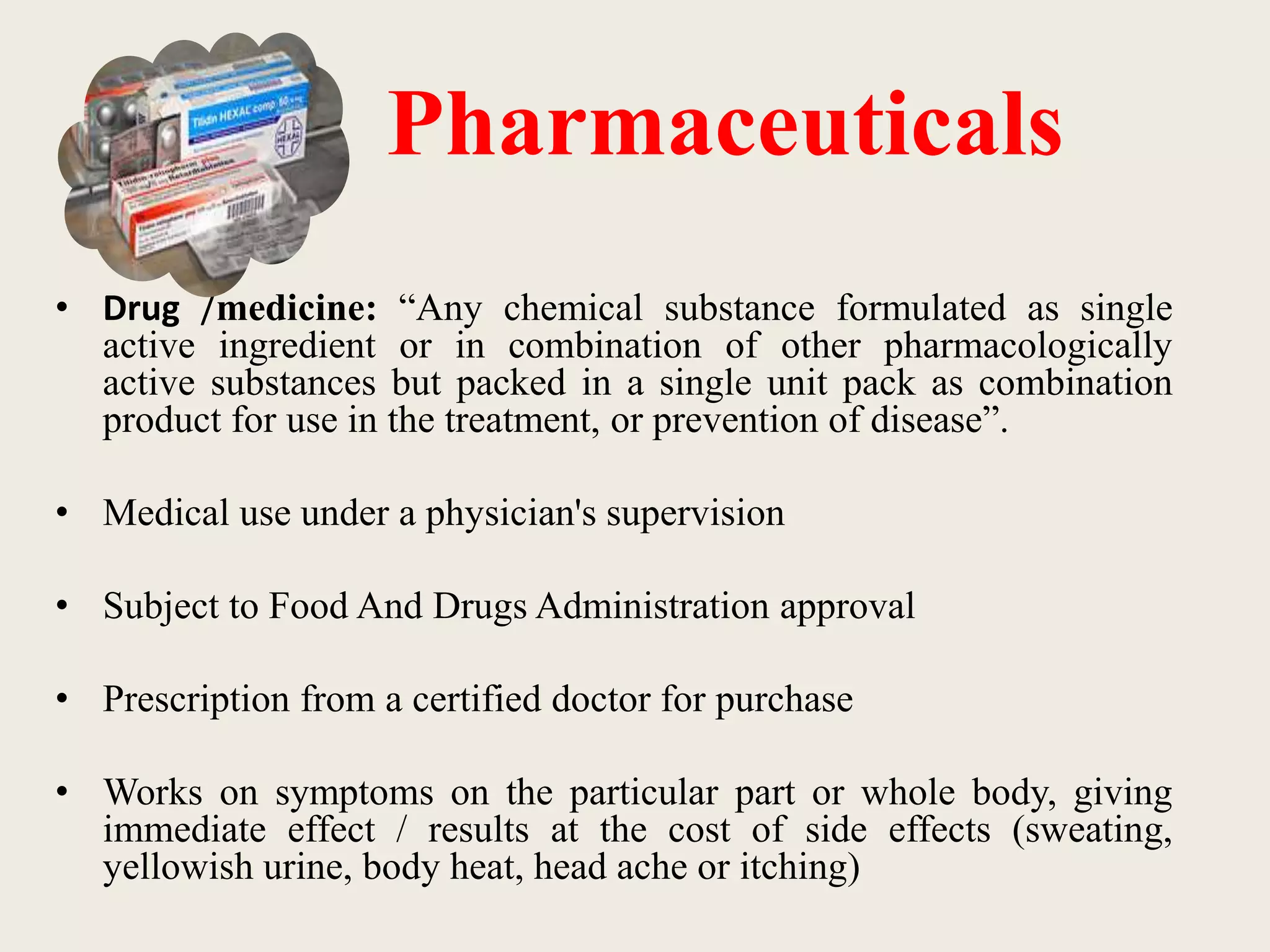 Pharmaceuticals
• Drug /medicine: “Any chemical substance formulated as single
active ingredient or in combination of other pharmacologically
active substances but packed in a single unit pack as combination
product for use in the treatment, or prevention of disease”.
• Medical use under a physician's supervision
• Subject to Food And Drugs Administration approval
• Prescription from a certified doctor for purchase
• Works on symptoms on the particular part or whole body, giving
immediate effect / results at the cost of side effects (sweating,
yellowish urine, body heat, head ache or itching)
 
