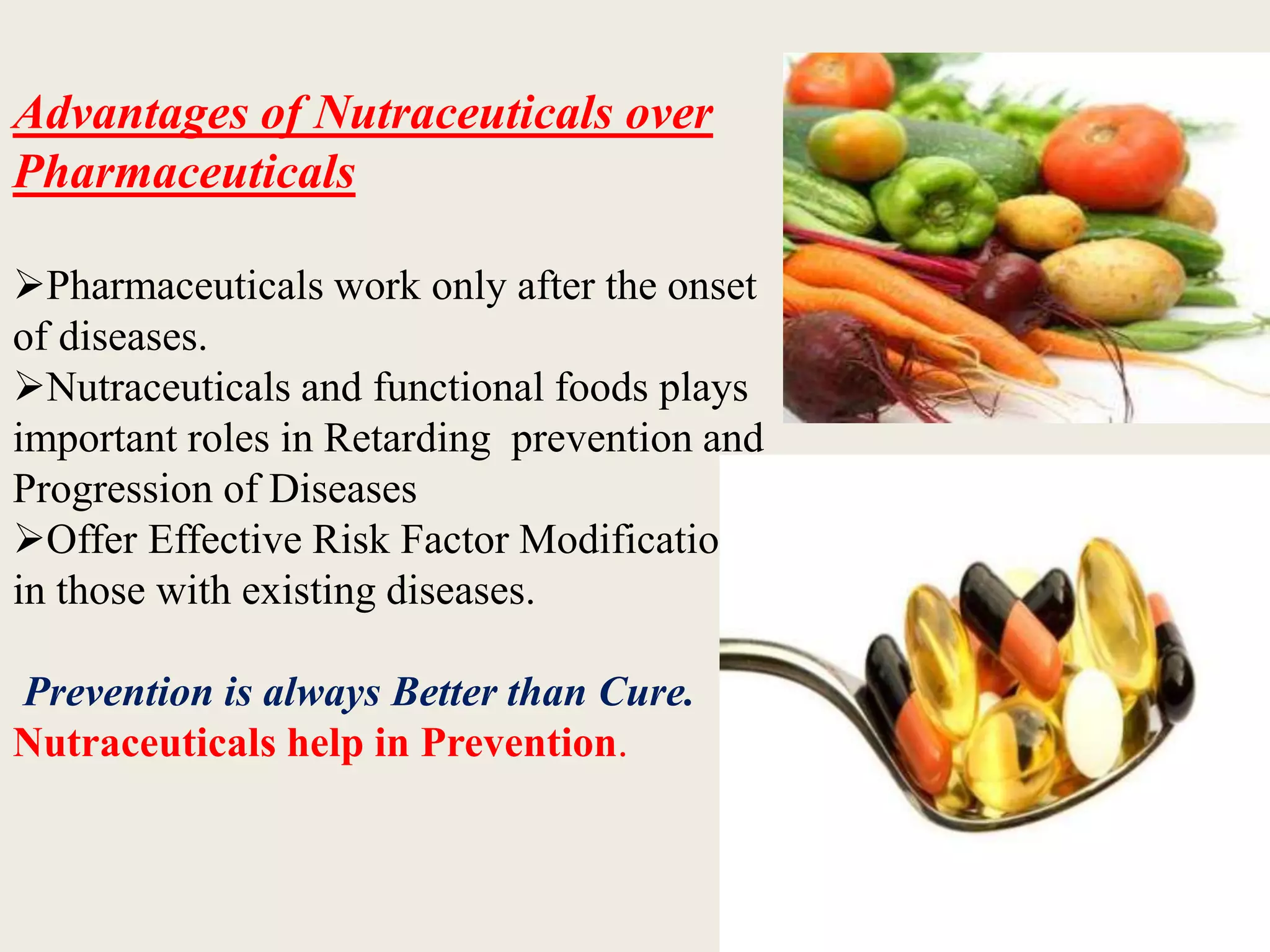Advantages of Nutraceuticals over
Pharmaceuticals
Pharmaceuticals work only after the onset
of diseases.
Nutraceuticals and functional foods plays
important roles in Retarding prevention and
Progression of Diseases
Offer Effective Risk Factor Modification
in those with existing diseases.
Prevention is always Better than Cure.
Nutraceuticals help in Prevention.
 