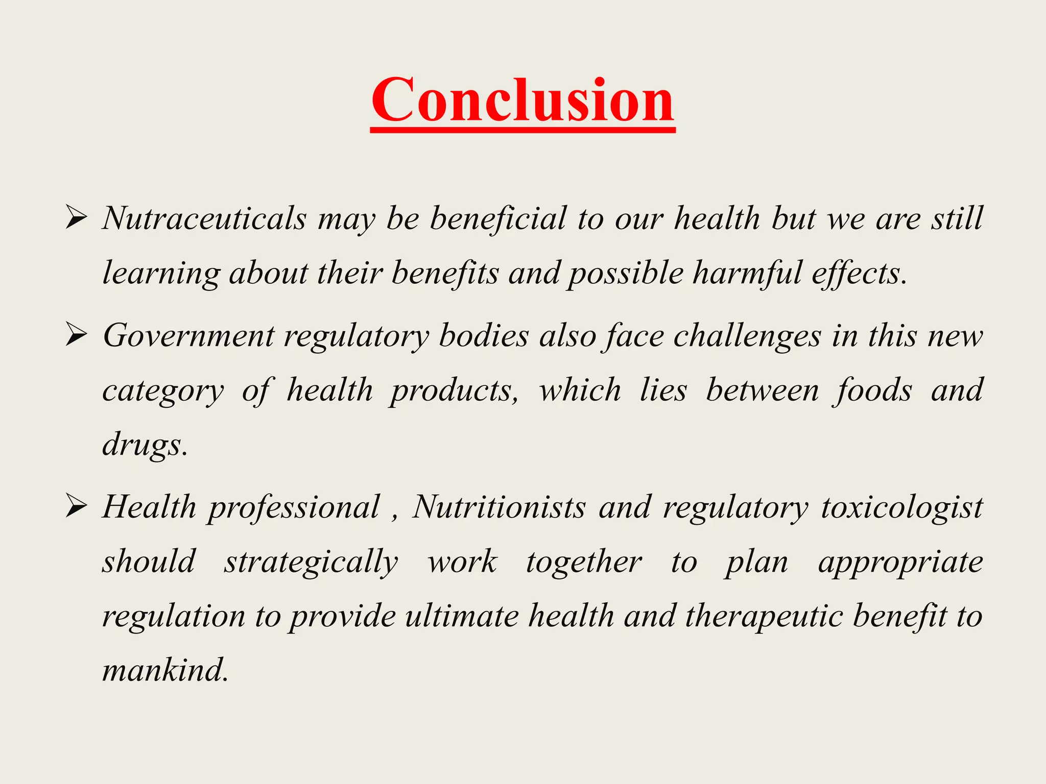 Conclusion
 Nutraceuticals may be beneficial to our health but we are still
learning about their benefits and possible harmful effects.
 Government regulatory bodies also face challenges in this new
category of health products, which lies between foods and
drugs.
 Health professional , Nutritionists and regulatory toxicologist
should strategically work together to plan appropriate
regulation to provide ultimate health and therapeutic benefit to
mankind.
 