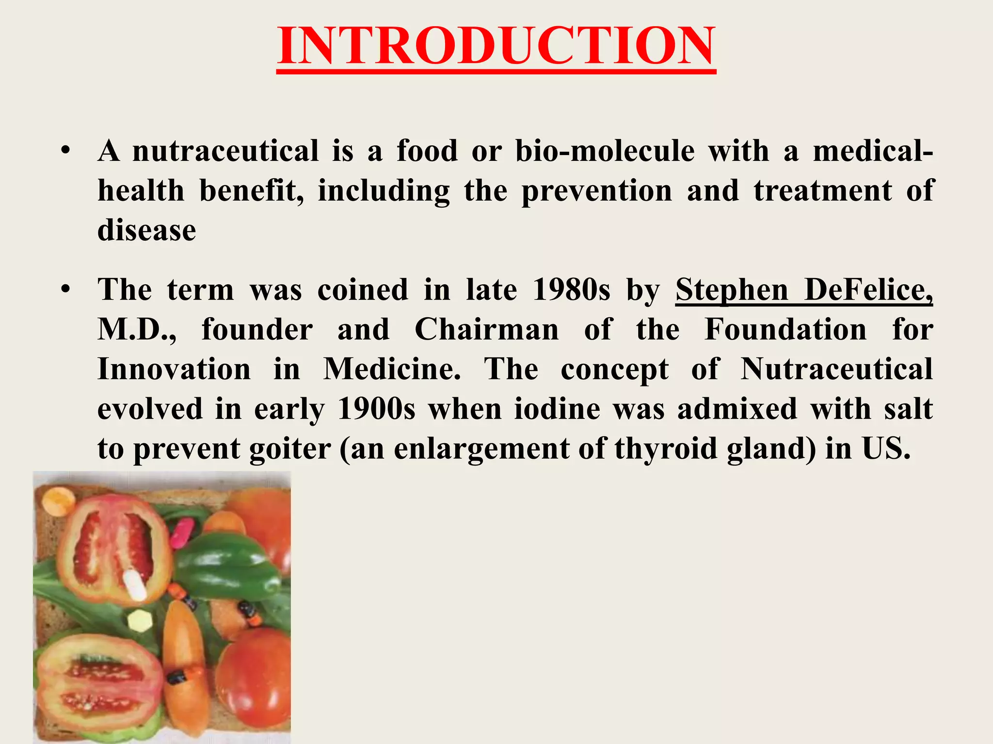INTRODUCTION
• A nutraceutical is a food or bio-molecule with a medical-
health benefit, including the prevention and treatment of
disease
• The term was coined in late 1980s by Stephen DeFelice,
M.D., founder and Chairman of the Foundation for
Innovation in Medicine. The concept of Nutraceutical
evolved in early 1900s when iodine was admixed with salt
to prevent goiter (an enlargement of thyroid gland) in US.
 