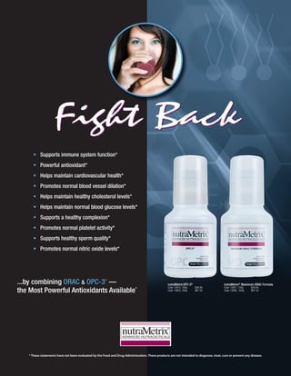 Fight Back
      • Supports immune system function*
      • Powerful antioxidant*
      • Helps maintain cardiovascular health*
      • Promotes normal blood vessel dilation*
      • Helps maintain healthy cholesterol levels*
      • Helps maintain normal blood glucose levels*
      • Supports a healthy complexion*
      • Promotes normal platelet activity*
      • Supports healthy sperm quality*
      • Promotes normal nitric oxide levels*




...by combining ORAC & OPC-3 —                          ®
                                                                                                   nutraMetrix OPC-3®                    nutraMetrix® Maximum ORAC Formula

the Most Powerful Antioxidants Available*
                                                                                                   Code 13810, 100g     $28.95           Code 13807, 100g   $28.95
                                                                                                   Code 13804, 300g     $67.50           Code 13808, 300g   $67.50




    * These statements have not been evaluated by the Food and Drug Administration. These products are not intended to diagnose, treat, cure or prevent any disease.
 