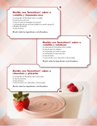 Batido con NutraStart
®
sabor a
chocolate y pistacho
2 cucharadas de NutraStart sabor a chocolate
½ taza de pistachos
½ taza de hielos
1 taza de leche (coco, almendra, o descremada)
Mezcle todos los ingredientes en la licuadora.
Batido con NutraStart
®
sabor a
vainilla y calabaza
2 cucharadas de NutraStart sabor vainilla
½ taza de puré de calabaza
¼ cucharadita de canela en polvo
¼ cucharadita de nuez moscada
½ taza de hielos
1 taza de leche (coco, almendra, o descremada)
Mezcle todos los ingredientes en la licuadora.
Batido con NutraStart
®
sabor a
vainilla y limonada rosa
2 cucharadas de NutraStart sabor a vainilla
½ taza de fresas frescas
1 taza de leche de almendras (sin azúcar)
1 cucharadita de jugo de limón (también se puede agregar la
ralladura del limón)
½ taza de hielos
Mezcle todos los ingredientes en la licuadora.
8
9
10
 